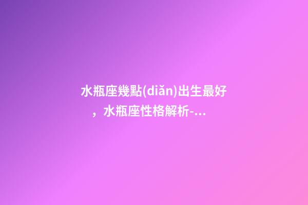 水瓶座幾點(diǎn)出生最好，水瓶座性格解析-按出生日期詳解